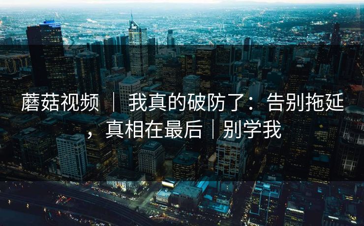 蘑菇视频 ｜ 我真的破防了：告别拖延，真相在最后｜别学我