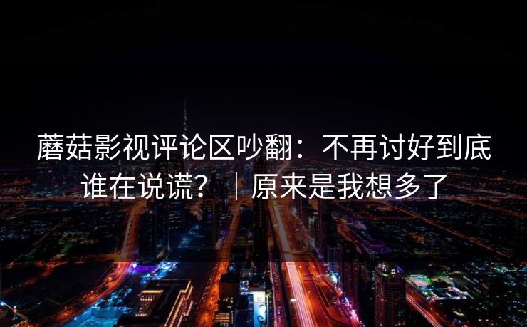 蘑菇影视评论区吵翻:不再讨好到底谁在说谎?|原来是我想多了