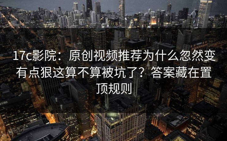 17c影院:原创视频推荐为什么忽然变有点狠这算不算被坑了?答案藏在置顶规则