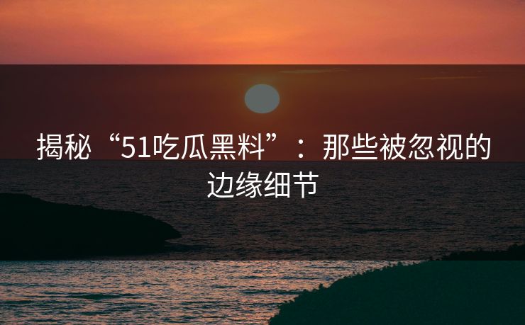揭秘“51吃瓜黑料”：那些被忽视的边缘细节