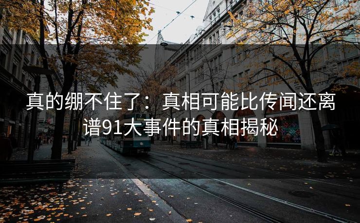 真的绷不住了：真相可能比传闻还离谱91大事件的真相揭秘