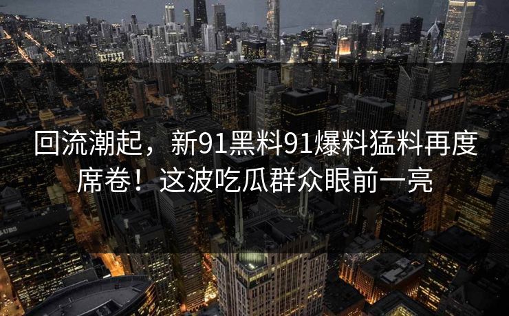 回流潮起，新91黑料91爆料猛料再度席卷！这波吃瓜群众眼前一亮