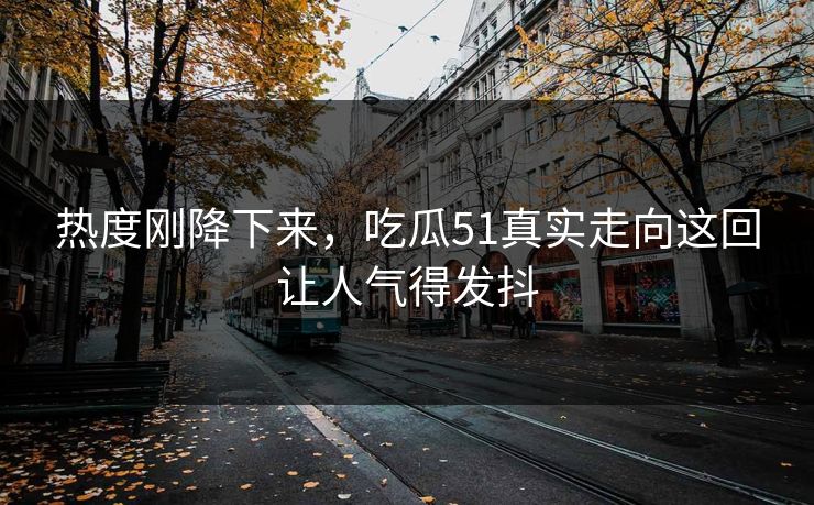 热度刚降下来，吃瓜51真实走向这回让人气得发抖